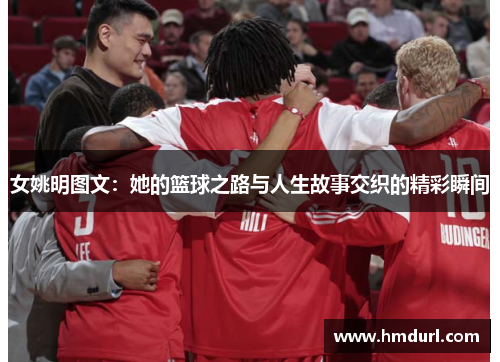 女姚明图文：她的篮球之路与人生故事交织的精彩瞬间
