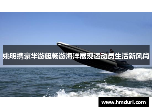 姚明携豪华游艇畅游海洋展现运动员生活新风尚