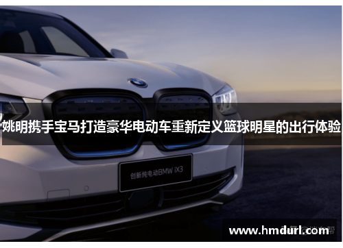 姚明携手宝马打造豪华电动车重新定义篮球明星的出行体验